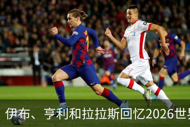伊布、亨利和拉拉斯回忆2026世界杯：球迷、泪水与美国的重新发现